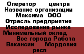 Оператор Call-центра › Название организации ­ Максима, ООО › Отрасль предприятия ­ Исследования рынка › Минимальный оклад ­ 14 000 - Все города Работа » Вакансии   . Мордовия респ.
